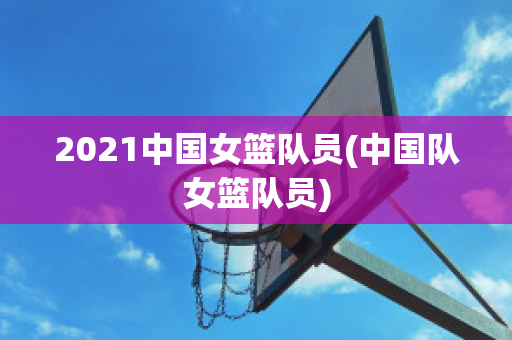 2021中国女篮队员(中国队女篮队员)