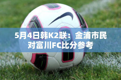 5月4日韩K2联：金浦市民对富川FC比分参考