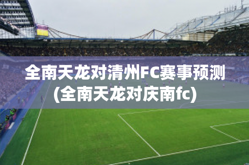 全南天龙对清州FC赛事预测(全南天龙对庆南fc)