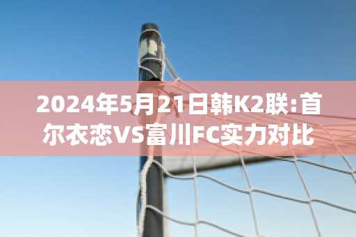 2024年5月21日韩K2联:首尔衣恋VS富川FC实力对比(首尔富川市)